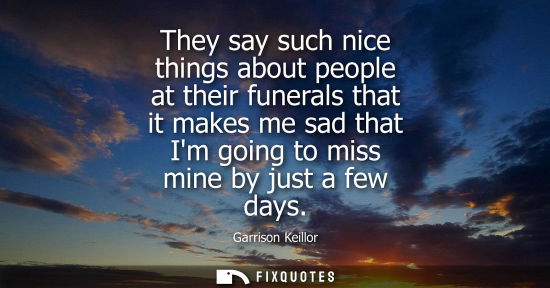Small: They say such nice things about people at their funerals that it makes me sad that Im going to miss min