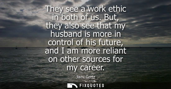 Small: They see a work ethic in both of us. But, they also see that my husband is more in control of his futur