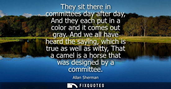 Small: They sit there in committees day after day, And they each put in a color and it comes out gray. And we all hav