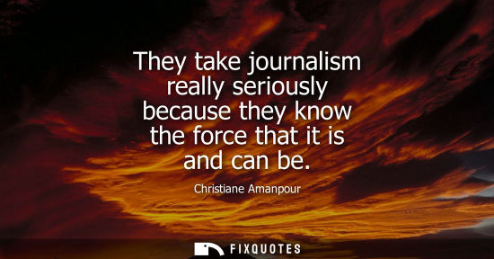 Small: They take journalism really seriously because they know the force that it is and can be