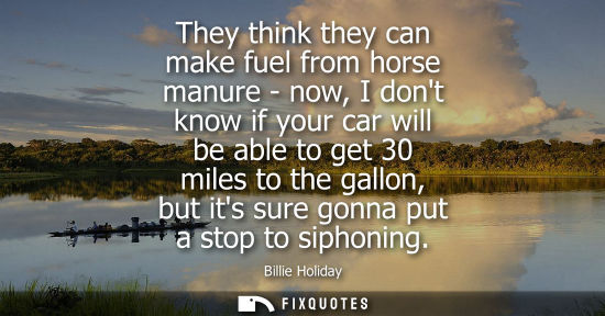 Small: They think they can make fuel from horse manure - now, I dont know if your car will be able to get 30 miles to