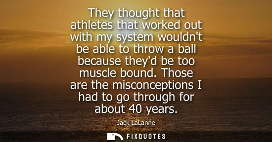 Small: They thought that athletes that worked out with my system wouldnt be able to throw a ball because theyd