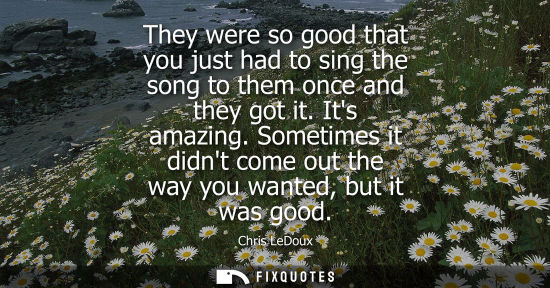 Small: They were so good that you just had to sing the song to them once and they got it. Its amazing.