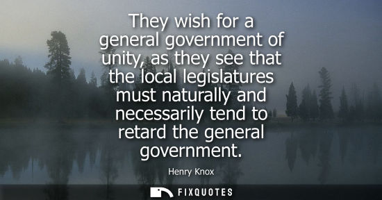 Small: They wish for a general government of unity, as they see that the local legislatures must naturally and
