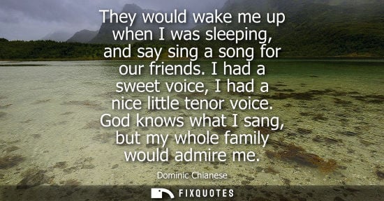 Small: They would wake me up when I was sleeping, and say sing a song for our friends. I had a sweet voice, I 