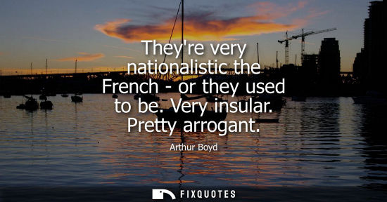 Small: Theyre very nationalistic the French - or they used to be. Very insular. Pretty arrogant