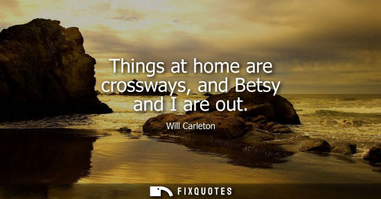 Small: Things at home are crossways, and Betsy and I are out