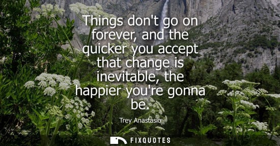 Small: Things dont go on forever, and the quicker you accept that change is inevitable, the happier youre gonn