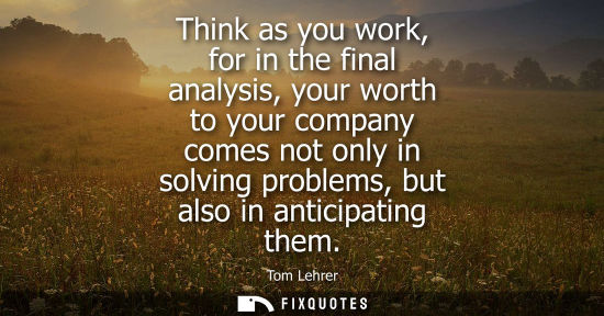 Small: Think as you work, for in the final analysis, your worth to your company comes not only in solving prob
