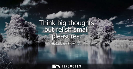 Small: Think big thoughts but relish small pleasures