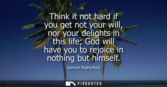 Small: Think it not hard if you get not your will, nor your delights in this life God will have you to rejoice