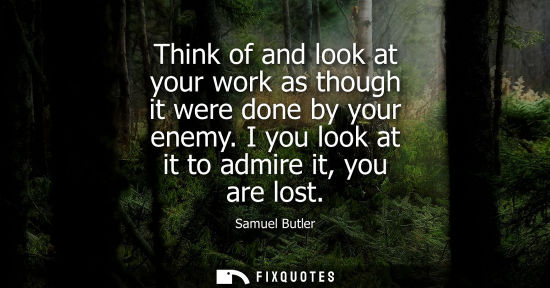 Small: Think of and look at your work as though it were done by your enemy. I you look at it to admire it, you are lo