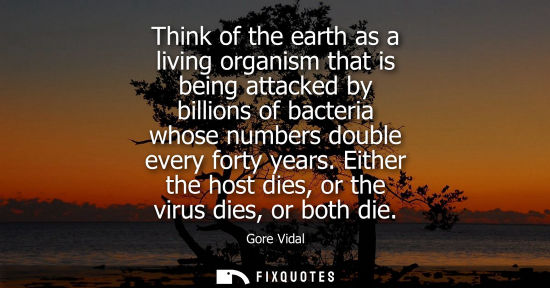 Small: Think of the earth as a living organism that is being attacked by billions of bacteria whose numbers do