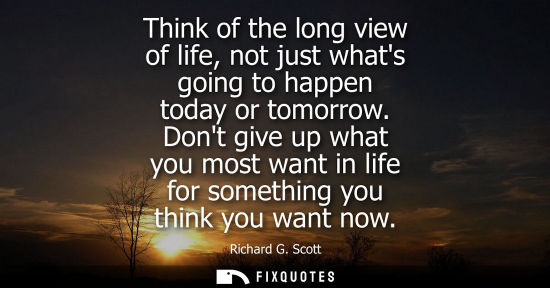 Small: Think of the long view of life, not just whats going to happen today or tomorrow. Dont give up what you