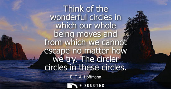 Small: Think of the wonderful circles in which our whole being moves and from which we cannot escape no matter