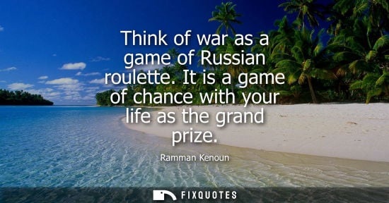 Small: Think of war as a game of Russian roulette. It is a game of chance with your life as the grand prize