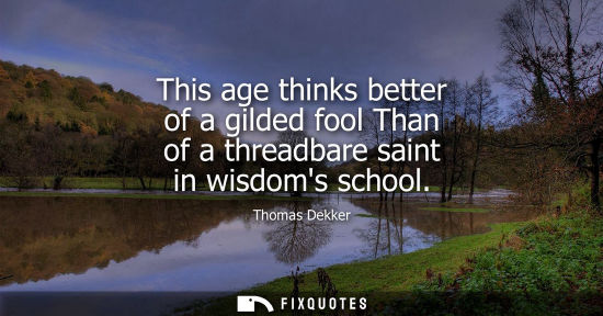 Small: This age thinks better of a gilded fool Than of a threadbare saint in wisdoms school