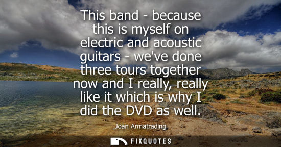 Small: This band - because this is myself on electric and acoustic guitars - weve done three tours together no