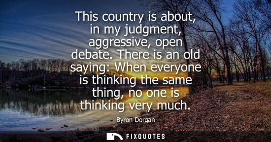 Small: This country is about, in my judgment, aggressive, open debate. There is an old saying: When everyone i