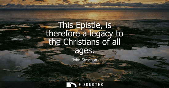 Small: This Epistle, is therefore a legacy to the Christians of all ages