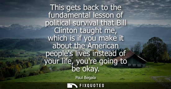 Small: This gets back to the fundamental lesson of political survival that Bill Clinton taught me, which is if