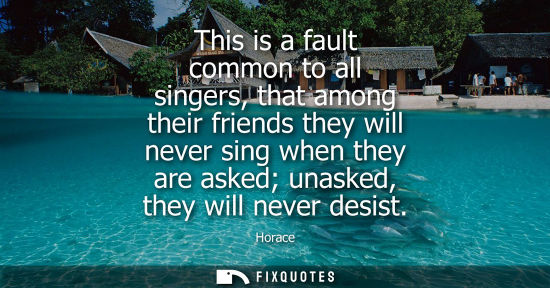 Small: This is a fault common to all singers, that among their friends they will never sing when they are aske