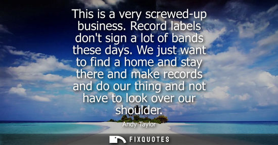 Small: This is a very screwed-up business. Record labels dont sign a lot of bands these days. We just want to 