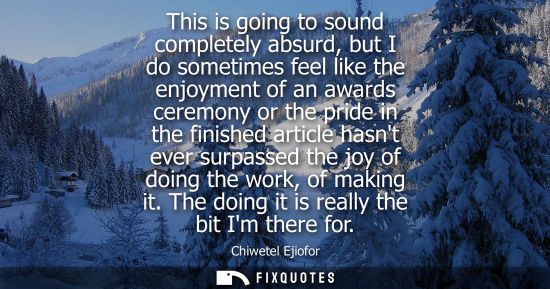 Small: This is going to sound completely absurd, but I do sometimes feel like the enjoyment of an awards cerem