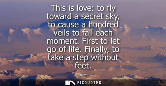 Small: This is love: to fly toward a secret sky, to cause a hundred veils to fall each moment. First to let go
