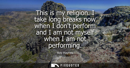 Small: This is my religion. I take long breaks now when I dont perform and I am not myself when I am not perfo