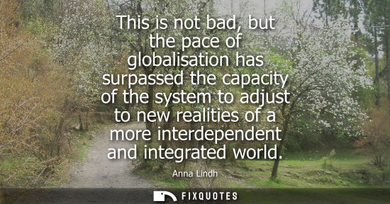 Small: This is not bad, but the pace of globalisation has surpassed the capacity of the system to adjust to ne