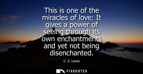 Small: This is one of the miracles of love: It gives a power of seeing through its own enchantments and yet no