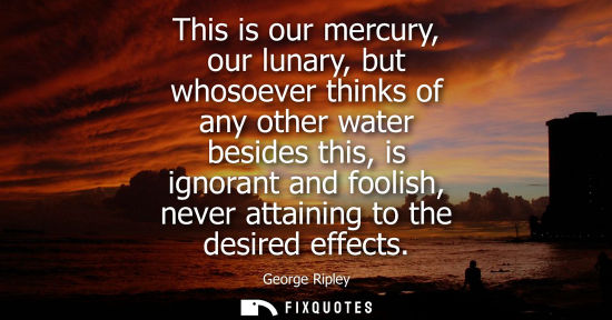 Small: This is our mercury, our lunary, but whosoever thinks of any other water besides this, is ignorant and 