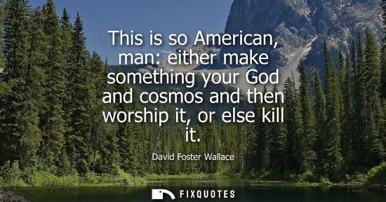 Small: This is so American, man: either make something your God and cosmos and then worship it, or else kill i