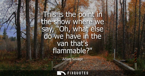 Small: This is the point in the show where we say, Oh, what else do we have in the van thats flammable?