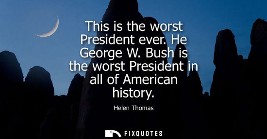 Small: This is the worst President ever. He George W. Bush is the worst President in all of American history
