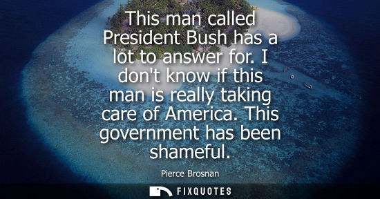 Small: This man called President Bush has a lot to answer for. I dont know if this man is really taking care o