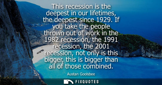 Small: This recession is the deepest in our lifetimes, the deepest since 1929. If you take the people thrown o