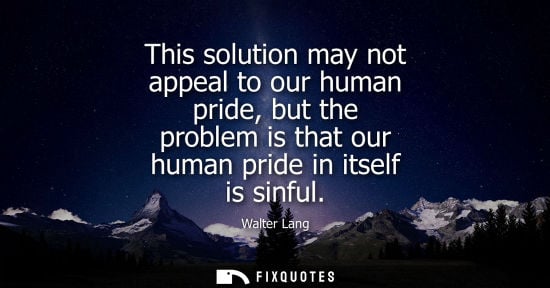 Small: This solution may not appeal to our human pride, but the problem is that our human pride in itself is s