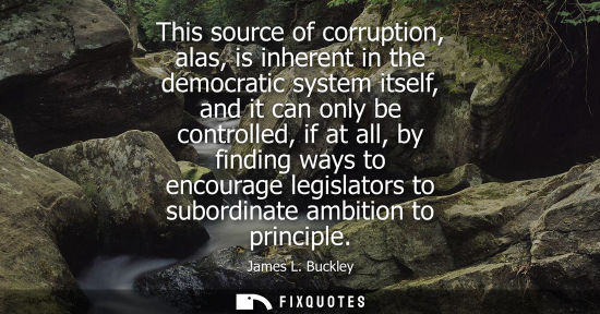 Small: This source of corruption, alas, is inherent in the democratic system itself, and it can only be contro
