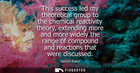 Small: This success led my theoretical group to the chemical reactivity theory, extending more and more widely
