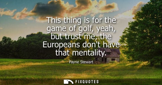 Small: This thing is for the game of golf, yeah, but trust me, the Europeans dont have that mentality