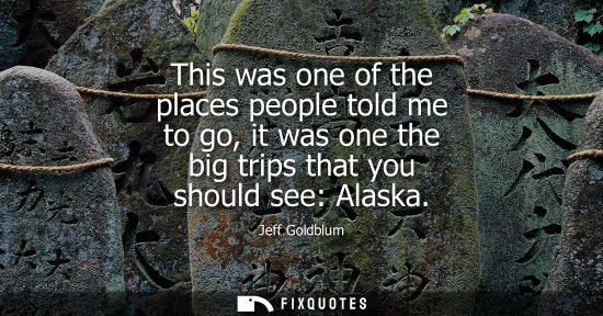 Small: This was one of the places people told me to go, it was one the big trips that you should see: Alaska
