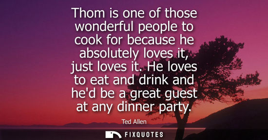 Small: Thom is one of those wonderful people to cook for because he absolutely loves it, just loves it.
