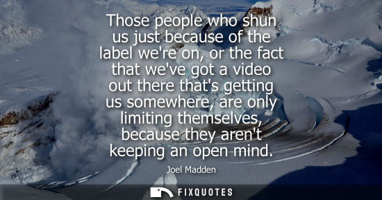 Small: Those people who shun us just because of the label were on, or the fact that weve got a video out there