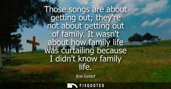 Small: Those songs are about getting out theyre not about getting out of family. It wasnt about how family life was c