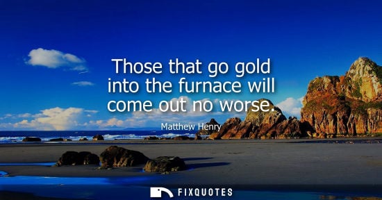 Small: Those that go gold into the furnace will come out no worse