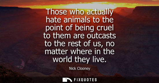 Small: Those who actually hate animals to the point of being cruel to them are outcasts to the rest of us, no matter 