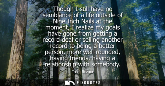 Small: Though I still have no semblance of a life outside of Nine Inch Nails at the moment, I realize my goals