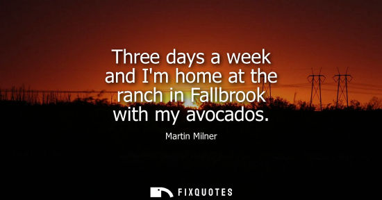 Small: Three days a week and Im home at the ranch in Fallbrook with my avocados